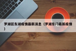 罗湖区东湖疫情最新消息（罗湖东门最新疫情）