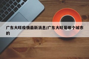 广东大旺疫情最新消息/广东大旺是哪个城市的