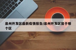 泉州开发区最新疫情报告/泉州开发区属于哪个区