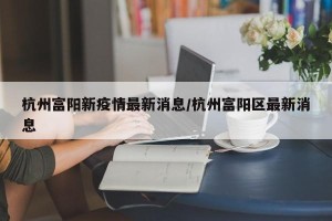 杭州富阳新疫情最新消息/杭州富阳区最新消息