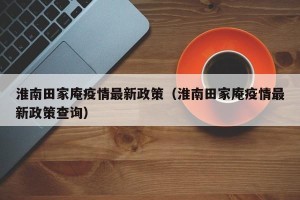 淮南田家庵疫情最新政策（淮南田家庵疫情最新政策查询）