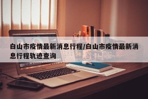 白山市疫情最新消息行程/白山市疫情最新消息行程轨迹查询