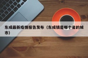 东成最新疫情报告发布（东成镇是哪个省的城市）