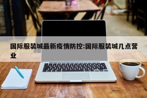 国际服装城最新疫情防控:国际服装城几点营业
