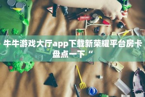 牛牛游戏大厅app下载新荣耀平台房卡盘点一下“
