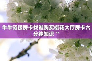 牛牛链接房卡找谁购买樱花大厅房卡六分钟知识“