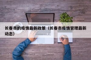 长春市的疫情最新政策（长春市疫情管理最新动态）