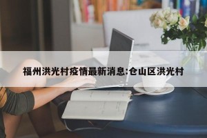 福州洪光村疫情最新消息:仓山区洪光村
