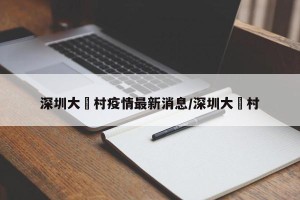 深圳大磡村疫情最新消息/深圳大墈村