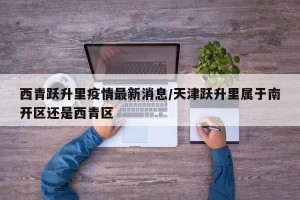 西青跃升里疫情最新消息/天津跃升里属于南开区还是西青区