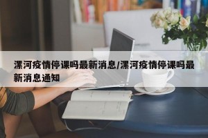 漯河疫情停课吗最新消息/漯河疫情停课吗最新消息通知