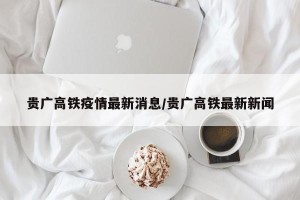 贵广高铁疫情最新消息/贵广高铁最新新闻