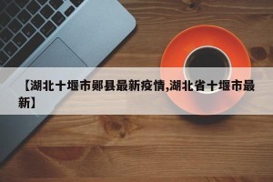 【湖北十堰市郧县最新疫情,湖北省十堰市最新】