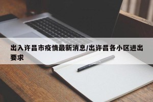出入许昌市疫情最新消息/出许昌各小区进出要求