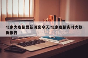 北京大疫情最新消息今天/北京疫情实时大数据报告