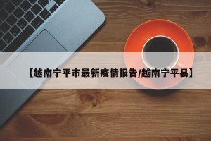 【越南宁平市最新疫情报告/越南宁平县】