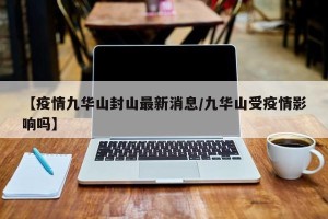 【疫情九华山封山最新消息/九华山受疫情影响吗】