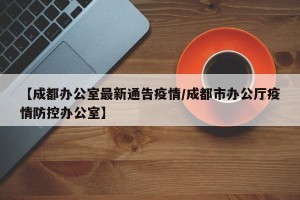 【成都办公室最新通告疫情/成都市办公厅疫情防控办公室】